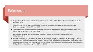 Referencias
• Diagnóstico y Tratamiento del Intestino Irritable en el Adulto. GPC. México: Secretaría de Salud; 26 de
marzo de 2015.
• Eduardo Pérez Torres, Juan Miguel Abdo Francis, Fernando Bernal, David Kershenobich. (2012).
Gastroenterología. México: McGraw-Hill
• Updated analysis of irritable bowel syndrome: a review of the literature. Rev. gastroenterol. Perú. 2019,
vol.39, n.4, pp.355-361. ISSN 1022-5129.
• Mendoza LG, Becerra TEC. Síndrome de intestino irritable: un enfoque integral . Aten Fam.
2020;27(3):150-154.
• Rahal, H., Videlock, E. J., Icenhour, A., Shih, W., Naliboff, B., Gupta, A., Mayer, E. A., & Chang, L. (2020).
Importance of trauma-related fear in patients with irritable bowel syndrome and early adverse life events.
Neurogastroenterology and motility : the official journal of the European Gastrointestinal Motility Society,
32(9), e13896. https://doi.org/10.1111/nmo.13896
 