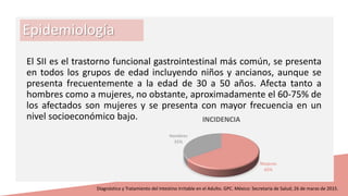 Epidemiología
El SII es el trastorno funcional gastrointestinal más común, se presenta
en todos los grupos de edad incluyendo niños y ancianos, aunque se
presenta frecuentemente a la edad de 30 a 50 años. Afecta tanto a
hombres como a mujeres, no obstante, aproximadamente el 60-75% de
los afectados son mujeres y se presenta con mayor frecuencia en un
nivel socioeconómico bajo.
Diagnóstico y Tratamiento del Intestino Irritable en el Adulto. GPC. México: Secretaría de Salud; 26 de marzo de 2015.
Mujeres
65%
Hombres
35%
INCIDENCIA
 