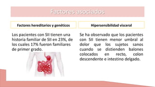 Factores asociados
Factores hereditarios y genéticos
Los pacientes con SII tienen una
historia familiar de SII en 23%, de
los cuales 17% fueron familiares
de primer grado.
Hipersensibilidad visceral
Se ha observado que los pacientes
con SII tienen menor umbral al
dolor que los sujetos sanos
cuando se distienden balones
colocados en recto, colon
descendente e intestino delgado.
 