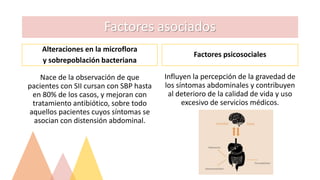 Factores asociados
Alteraciones en la microflora
y sobrepoblación bacteriana
Nace de la observación de que
pacientes con SII cursan con SBP hasta
en 80% de los casos, y mejoran con
tratamiento antibiótico, sobre todo
aquellos pacientes cuyos síntomas se
asocian con distensión abdominal.
Factores psicosociales
Influyen la percepción de la gravedad de
los síntomas abdominales y contribuyen
al deterioro de la calidad de vida y uso
excesivo de servicios médicos.
 