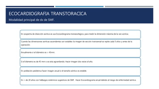 ECOCARDIOGRAFIA TRANSTORACICA
En sospecha de disección aortica se usa Ecocardiograma transesofagico, para medir la dimensión máxima de la raíz aortica.
Cuando las dimensiones aorticas ascendentes son estables: la imagen de sección transversal se repite cada 5 años y antes de la
operación.
Anualmente si el diámetro es < 45mm.
Si el diámetro es de 45 mm o se esta agrandando. Hacer imagen dos veces al año.
En población pediátrica hacer imagen anual si el tamaño aórtico es estable.
En < de 20 años con hallazgos sistémicos sugestivos de SMF. Hacer Ecocardiograma anual debido al riesgo de enfermedad aórtica.
Modalidad principal de dx de SMF.
 