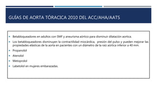 GUÍAS DE AORTA TÓRACICA 2010 DEL ACC/AHA/AATS
 Betabloqueadores en adultos con SMF y aneurisma aórtico para disminuir dilatación aortica.
 Los betabloqueadores disminuyen la contractilidad miocárdica, presión del pulso y pueden mejorar las
propiedades elásticas de la aorta en pacientes con un diámetro de la raíz aórtica inferior a 40 mm.
 Propanolol
 Atenolol
 Metoprolol
 Labetolol en mujeres embarazadas.
 