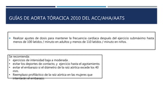  Realizar ajustes de dosis para mantener la frecuencia cardíaca después del ejercicio submáximo hasta
menos de 100 latidos / minuto en adultos y menos de 110 latidos / minuto en niños.
GUÍAS DE AORTA TÓRACICA 2010 DEL ACC/AHA/AATS
Se recomienda:
• ejercicios de intensidad baja a moderada .
• evitar los deportes de contacto, y ejercicio hasta el agotamiento.
• evitar el embarazo si el diámetro de la raíz aórtica excede los 40
mm.
• Reemplazo profiláctico de la raíz aórtica en las mujeres que
intentarán el embarazo.
 