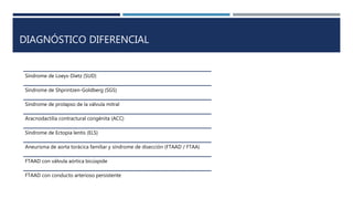 DIAGNÓSTICO DIFERENCIAL
Síndrome de Loeys-Dietz (SUD)
Síndrome de Shprintzen-Goldberg (SGS)
Síndrome de prolapso de la válvula mitral
Aracnodactilia contractural congénita (ACC)
Síndrome de Ectopia lentis (ELS)
Aneurisma de aorta torácica familiar y síndrome de disección (FTAAD / FTAA)
FTAAD con válvula aórtica bicúspide
FTAAD con conducto arterioso persistente
 