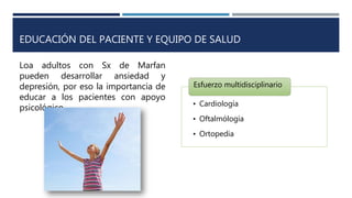 EDUCACIÓN DEL PACIENTE Y EQUIPO DE SALUD
• Cardiología
• Oftalmólogía
• Ortopedia
Esfuerzo multidisciplinario
Loa adultos con Sx de Marfan
pueden desarrollar ansiedad y
depresión, por eso la importancia de
educar a los pacientes con apoyo
psicológico.
 
