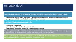 HISTORIA Y FÍSICA
Abarcan varios sistemas de órganos en donde la principal preocupación es la patología cardiaca
• La enfermedad de la raíz aórtica, que conduce a regurgitación aórtica, dilatación aneurismática y disección, es la causa
principal de morbilidad y mortalidad es hasta 60% a 80% de los pacientes.
Criterios revisados para pacientes con SM
• Dilatación de la raíz aórtica
• Antecedentes familiares de dilatación de la raíz aórtica.
• FBN1 mutación previamente asociada con la dilatación de la raíz aórtica
Ecocardiografía en el diagnóstico inicial y 6 meses para evaluar la raíz aórtica y la aorta ascendente y
Ecocardiograma de 6 meses para confirmar la estabilidad de la dimensión aórtica
Los nomogramas y las puntuaciones z se usan para identificar la dilatación aórtica porque el rango normal
para el diámetro aórtico varía con el tamaño corporal y la edad.
 