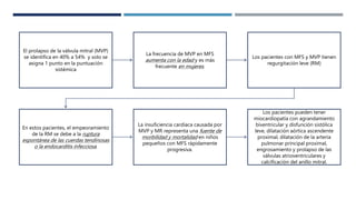 El prolapso de la válvula mitral (MVP)
se identifica en 40% a 54% y solo se
asigna 1 punto en la puntuación
sistémica
La frecuencia de MVP en MFS
aumenta con la edad y es más
frecuente en mujeres.
Los pacientes con MFS y MVP tienen
regurgitación leve (RM)
En estos pacientes, el empeoramiento
de la RM se debe a la ruptura
espontánea de las cuerdas tendinosas
o la endocarditis infecciosa.
La insuficiencia cardíaca causada por
MVP y MR representa una fuente de
morbilidad y mortalidad en niños
pequeños con MFS rápidamente
progresiva.
Los pacientes pueden tener
miocardiopatía con agrandamiento
biventricular y disfunción sistólica
leve, dilatación aórtica ascendente
proximal, dilatación de la arteria
pulmonar principal proximal,
engrosamiento y prolapso de las
válvulas atrioventriculares y
calcificación del anillo mitral.
 