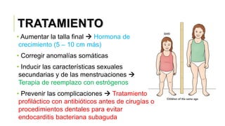 TRATAMIENTO
• Aumentar la talla final  Hormona de
crecimiento (5 – 10 cm más)
• Corregir anomalías somáticas
• Inducir las características sexuales
secundarias y de las menstruaciones 
Terapia de reemplazo con estrógenos
• Prevenir las complicaciones  Tratamiento
profiláctico con antibióticos antes de cirugías o
procedimientos dentales para evitar
endocarditis bacteriana subaguda
 