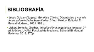 BIBLIOGRAFÍA
• Jesus Guízar-Vázquez. Genética Clínica: Diagnóstico y manejo
de las enfermedades hereditarias. 3ª ed. México: Editorial El
Manual Moderno, 2001. 992 p.
• Lisker; Zentella; Grether. Introducción a la genética humana. 3ª
ed. México: UNAM, Facultad de Medicina: Editorial El Manual
Moderno, 2013. 270p.
 