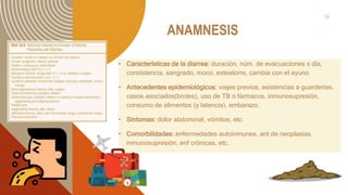 ANAMNESIS
• Características de la diarrea: duración, núm. de evacuaciones x día,
consistencia, sangrado, moco, esteatorre, cambia con el ayuno
• Antecedentes epidemiológicos: viajes previos, asistencias a guarderías,
casos asociados(brotes), uso de TB o fármacos, inmunosupresión,
consumo de alimentos (y latencia), embarazo.
• Síntomas: dolor abdominal, vómitos, etc.
• Comorbilidades: enfermedades autoinmunes, ant de neoplasias,
inmunosupresión, enf crónicas, etc.
13
 