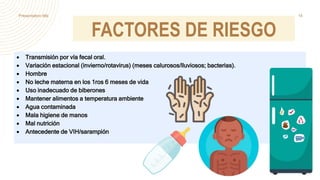 FACTORES DE RIESGO
 Transmisión por vía fecal oral.
 Variación estacional (invierno/rotavirus) (meses calurosos/lluviosos; bacterias).
 Hombre
 No leche materna en los 1ros 6 meses de vida
 Uso inadecuado de biberones
 Mantener alimentos a temperatura ambiente
 Agua contaminada
 Mala higiene de manos
 Mal nutrición
 Antecedente de VIH/sarampión
Presentation title 14
 