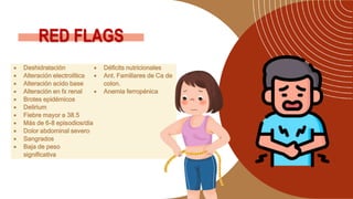 RED FLAGS
 Deshidratación
 Alteración electrolítica
 Alteración acido base
 Alteración en fx renal
 Brotes epidémicos
 Delirium
 Fiebre mayor a 38.5
 Más de 6-8 episodios/día
 Dolor abdominal severo
 Sangrados
 Baja de peso
significativa
 Déficits nutricionales
 Ant. Familiares de Ca de
colon.
 Anemia ferropénica
 