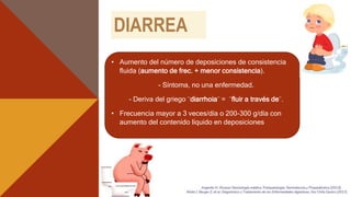 DIARREA
• Aumento del número de deposiciones de consistencia
fluida (aumento de frec. + menor consistencia).
- Síntoma, no una enfermedad.
- Deriva del griego ¨diarrhoia¨ = ¨fluir a través de¨.
• Frecuencia mayor a 3 veces/día o 200-300 g/día con
aumento del contenido líquido en deposiciones
4
 