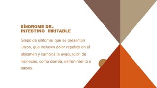 SÍNDROME DEL
INTESTINO IRRITABLE
Grupo de sintomas que se presentan
juntos, que incluyen dolor repetido en el
abdomen y cambios la evacuación de
las heces, como diarrea, estreñimiento o
ambos.
 
