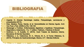 • Argente H, Alvarez Semiologia medica. Fisiopatologia, semiotecnia y
propedeutica (2013).
• Diaz, Madera, Perez, Garcia, et al. Generalidades en Diarrea Aguda. Arch
Ven Puer y Ped. (2009) 4,(72), 139-145
• Sleisenger y Fordtran. Enfermedades digestivas y hepáticas: Fisiopatología,
diagnóstico y tratamiento, 11e. 11 edition. Feldman,, Friedman & Brandt
• Goldman, L., & Ausiello, D. (2010). Cecil Tratado de Medicina Interna.
Barcelona: El Servier Saunders.
• Villalobos, J. d., Valdovinos, M. A., Olivera, M. A., & Torres Villalobos, G.
(2010). Principios de Gastroenterologia. Mexico, D.F.: Méndez Editores
BIBLIOGRAFIA
 