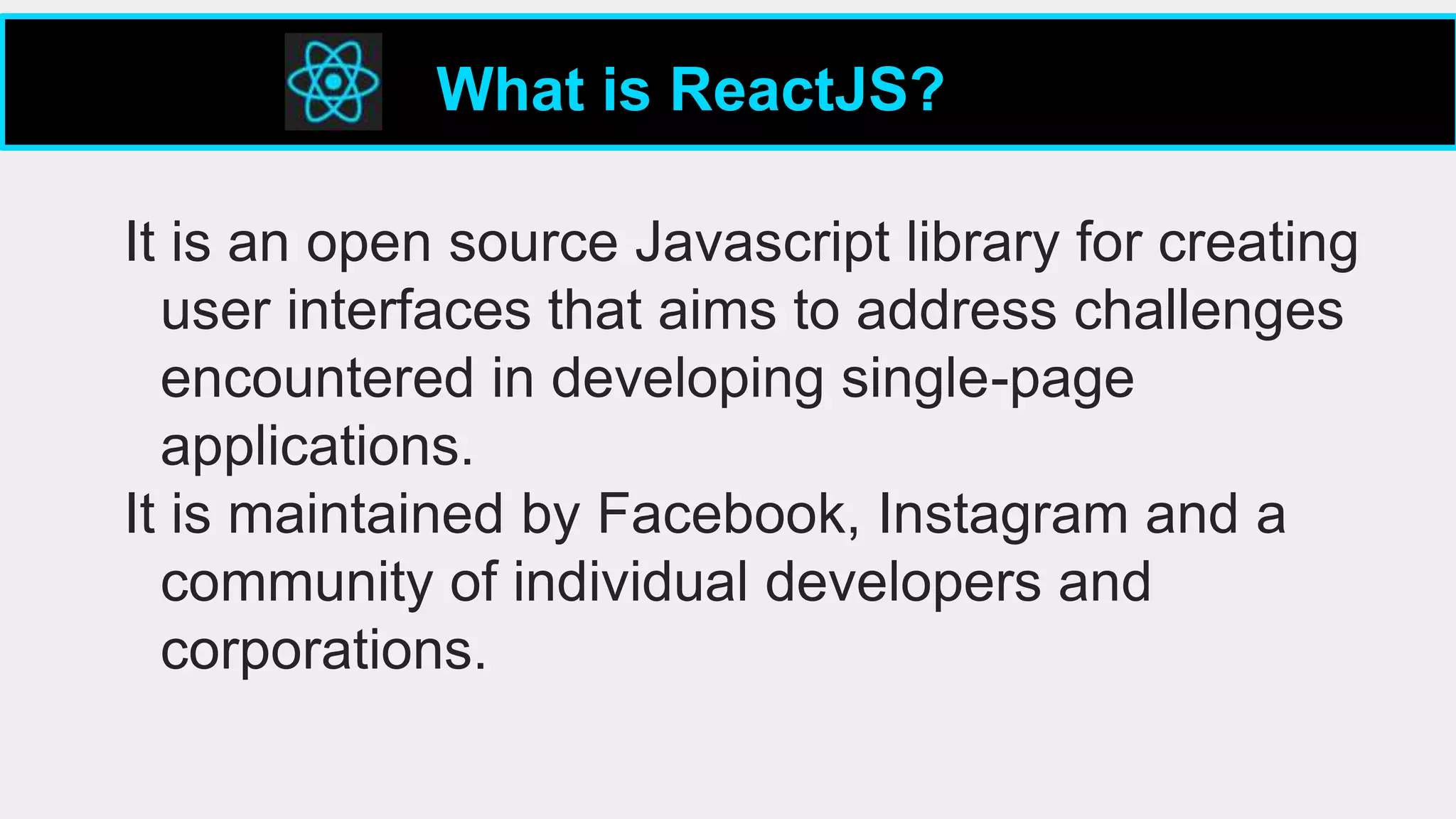 It is an open source Javascript library for creating
user interfaces that aims to address challenges
encountered in developing single-page
applications.
It is maintained by Facebook, Instagram and a
community of individual developers and
corporations.
What is ReactJS?