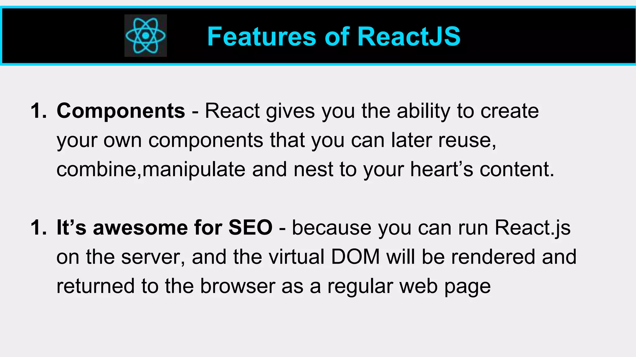 1. Components - React gives you the ability to create
your own components that you can later reuse,
combine,manipulate and nest to your heart’s content.
1. It’s awesome for SEO - because you can run React.js
on the server, and the virtual DOM will be rendered and
returned to the browser as a regular web page
Features of ReactJS