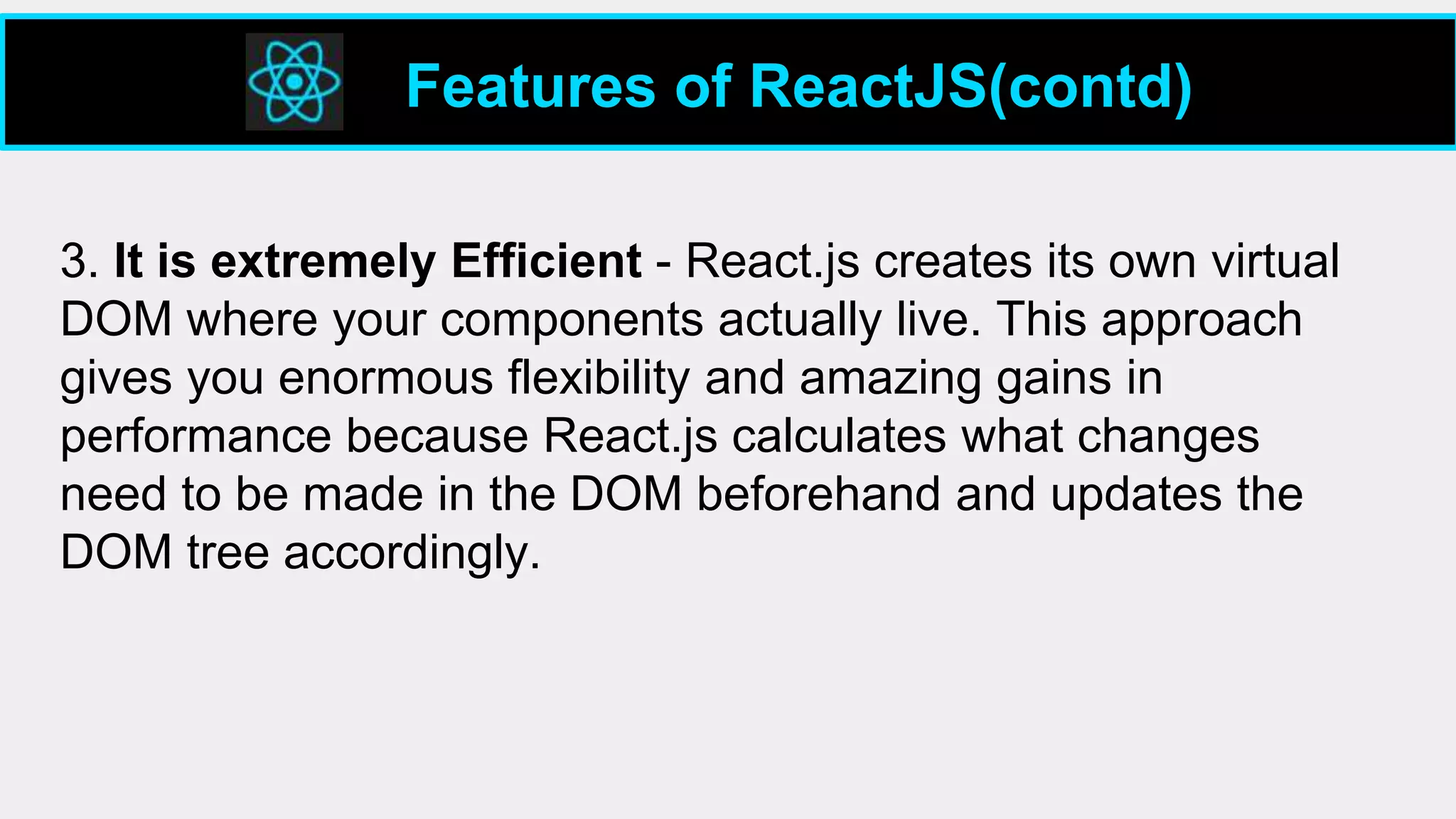 3. It is extremely Efficient - React.js creates its own virtual
DOM where your components actually live. This approach
gives you enormous flexibility and amazing gains in
performance because React.js calculates what changes
need to be made in the DOM beforehand and updates the
DOM tree accordingly.
Features of ReactJS(contd)