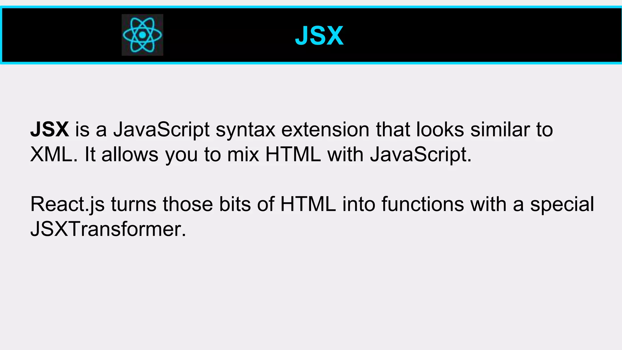 JSX
JSX is a JavaScript syntax extension that looks similar to
XML. It allows you to mix HTML with JavaScript.
React.js turns those bits of HTML into functions with a special
JSXTransformer.