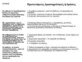 ΣΤΟΧΟΣ
                               Προτεινόμενες δραστηριότητες ή δράσεις

Οι μαθητές να προσδιορίσουν    1. Οι μαθητές αναζητούν υλικό στο διαδίκτυο, σε εφημερίδες και
θετικές και αρνητικές          περιοδικά.
ανθρώπινες δραστηριότητες      2. Επίσκεψη, περίπατος στο βουνό. Φωτογράφηση και συλλογή υλικού
στο δάσος του Υμηττού          3. Συζήτηση, διαπιστώσεις από τον περίπατο



Να ερμηνεύσουν και να           1.Επίσκεψη ειδικών επιστημόνων, ( πυροσβέστης, γεωπόνος ,
εξηγήσουν γιατί ο άνθρωπος     δημοσιογράφος σχετικό με την οικολογία )
παρεμβαίνει αρνητικά στο        2. Συνέντευξη από μελισσοκόμο, συζήτηση με τη δημοτική αρχή, με
δασικό οικοσύστημα και να      εθελοντικές οργανώσεις προστασίας του δάσους.
εντοπίσουν περιπτώσεις
θετικής παρέμβασης

Να ενθαρρύνουμε τα παιδιά      1. Δημιουργία αφίσας και σλόγκαν που τοποθετούμε στους τοίχους του
να υιοθετήσουν μια             σχολείου.
οικολογική στάση απέναντι
στο δάσος του τόπου τους, να   2. Δημιουργία τραγουδιού: « Το τραγούδι του δάσους».
ευαισθητοποιηθούν και να       3.Συγγραφή παραμυθιού
υποκινηθούν σε δράσεις για
την προστασία του.             4. Η Αλφαβήτα του δάσους

Οι μαθητές να γίνουν           1. Έκθεση ζωγραφικής με θέμα « Χρώματα και σχήματα του δάσους »
πολλαπλασιαστές , ώστε να      2. Δημοσίευση στην εφημερίδα του σχολείου των εντυπώσεων τους από
εμπλέξουν και τους             τη συμμετοχή τους στο πρόγραμμα της περιβαλλοντικής.
υπόλοιπους μαθητές του
σχολείο τους στις δράσεις
για την προστασία του
πράσινου
 