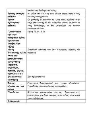 πλαίσια της διαθεματικότητας.
Τρόπος επιλογής
μαθητών
Με βάση την επιλογή στην αίτηση συμμετοχής στους
ομίλους του σχολείου.
Τρόποι
αξιολόγησης
μαθητών
Οι μαθητές αξιολογούν τα έργα τους ομαδικά στην
τάξη εκθέτοντάς τα και συζητούν επάνω σε αυτά, τι
τους δυσκόλεψε, τι θα μπορούσαν να κάνουν
διαφορετικά κλ.π.
Προτεινόμενο
ωρολόγιο
πρόγραμμα ομίλου
(ημέρα/ώρα
έναρξης/ώρα
λήξης)
Τρίτη 14:15-16:15
Τόπος
διεξαγωγής ομίλου
Διδακτική αίθουσα του 56ου
Γυμνασίου Αθήνας και
προαύλιο
Υλικό που
χρησιμοποιούμε
Συνεργασίες
(ιδρύματα,
οργανισμοί,
σχολεία, φορείς,
πρόσωπα κ.ά.)
Εκπαιδευτικές
επισκέψεις
Δεν προβλέπονται
Τρόπος
αξιολόγησης του
ομίλου
Εσωτερική διαμορφωτική και τελική αξιολόγηση.
Παραδοτέα, δραστηριότητες των ομάδων.
Παραδοτέα Βίντεο και φωτογραφίες από τις δραστηριότητες
αναρτημένες στο δικτυακό μας τόπο καθώς και στο φβ
του σχολείου μας.
Βιβλιογραφία
 