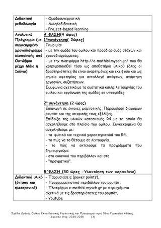 Σχέδιο Δράσης Ομίλου Εκπαιδευτικής Ρομποτικής και Προγραμματισμού 56ου Γυμνασίου Αθήνας.
Σχολικό έτος: 2025-2026 [3]
Διδακτική
μεθοδολογία
- Ομαδοσυνεργατική
- Αλληλοδιδακτική
- Project-based learning
Αναλυτικό
Πρόγραμμα (με
συγκεκριμένο
χρονοδιάγραμμα
υλοποίησής από
Οκτώβριο
μέχρι Μάιο ή
Ιούνιο)
Α ΦΑΣΗ(4 ώρες)
1η
συνάντηση( 2ώρες)
Γνωριμία:
- με την ομάδα του ομίλου και προσδιορισμός στόχων και
χρονοδιαγράμματος.
- με την πλατφόρμα http://e-mathisi.mysch.gr/ που θα
χρησιμοποιηθεί τόσο ως αποθετήριο υλικού (όλες οι
δραστηριότητες θα είναι αναρτημένες και εκεί) όσο και ως
σημείο αφετηρίας για ανταλλαγή απόψεων, ανάρτηση
εργασιών, συζητήσεων.
Συμφωνία σχετικά με τα συστατικά καλής λειτουργίας του
ομίλου και οργάνωση της ομάδας σε υποομάδες
2η
συνάντηση (2 ώρες)
Εισαγωγή σε έννοιες ρομποτικής. Παρουσίαση διαφόρων
ρομπότ και της ιστορικής τους εξέλιξης.
Επίδειξη της υλικών κατασκευής R4 με τα οποία θα
ασχοληθούμε στο πλαίσιο του ομίλου. Συγκεκριμένα θα
ασχοληθούμε με:
- τa φυσικά και τεχνικά χαρακτηριστικά του R4.
- το πώς να το θέτουμε σε λειτουργία.
- το πώς να εκτελούμε τα προγράμματα που
δημιουργούμε:
- στο εικονικό του περιβάλλον και στο
- "πραγματικό".
Β΄ΦΑΣΗ (30 ώρες -Υλοποίηση των παραπάνω)
Διδακτικό υλικό
(έντυπο και
ηλεκτρονικό)
- Παρουσιάσεις (power points),
- Προγραμματιστικό περιβάλλον του ρομπότ,
- Πλατφόρμα e-mathisi.mysch.gr με περιεχόμενο
σχετικά με τις δραστηριότητες του ρομπότ,
- Youtube
 