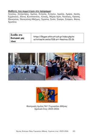 Όμιλος Θεάτρου 56ου Γυμνασίου Αθήνας. Σχολικό έτος: 2025-2026 [4]
Μαθητές που συμμετείχαν στο πρόγραμμα:
Άγγελος, Αλέξανδρος, Αμέλια, Άντζελα, Άντζελο, Αμαλία, Αμάρα, Δανάη,
Εμμάνουελ, Ζάννα, Κωνσταντίνα, Λουκάς, Μαρία-Άρσι, Νικόλαος, Ορέστη,
Παναγιώτα, Παναγιώτης-Μάξιμος, Σεριόνα, Σινάν, Σταύρο, Στέφανι, Φιόνα,
Χριστίνα
Σελίδα στο
δικτυακό μας
τόπο
https://56gym-athin.att.sch.gr/index.php/m-
activities/m-omiloi/538-art-theatrou-25-26
Θεατρικός όμιλος 56ου Γυμνασίου Αθήνας
Σχολικό έτος: 2025-2026
 