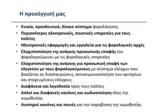 Η προσέγγισή μας

• Ενιαίο, προοδευτικό, δίκαιο σύστημα φορολόγησης
• Περισσότερες ηλεκτρονικές, ποιοτικές υπηρεσίες για τους
  πολίτες
• Ηλεκτρονικές εφαρμογές και εργαλεία για τις φορολογικές αρχές
• Ελαχιστοποίηση της ανάγκης προσωπικής επαφής του
  φορολογούμενου με τις φορολογικές υπηρεσίες
• Ελαχιστοποίηση της ανάγκης για προσωπική επαφή των
  ελεγκτών με τους φορολογούμενους με σύστημα ελέγχων που
  βασίζεται σε διασταυρώσεις, αντικειμενικοποίηση των κριτηρίων
  και στοχευμένους ελέγχους
• Διαφάνεια και λογοδοσία προς τους πολίτες
• Απλοί και διαφανείς κανόνες και κωδικοποίηση όλης της
  νομοθεσίας
                                                             15
• Αυστηροί κανόνες και ποινές και την παραβίαση της νομοθεσίας
 