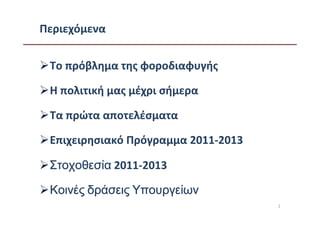 Περιεχόμενα


 Το πρόβλημα της φοροδιαφυγής

 Η πολιτική μας μέχρι σήμερα

 Τα πρώτα αποτελέσματα

 Επιχειρησιακό Πρόγραμμα 2011-2013

 Στοχοθεσία 2011-2013

 Κοινές δράσεις Υπουργείων
                                     2
 