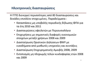 Ηλεκτρονικές διασταυρώσεις
Η ΓΓΠΣ διενεργεί περισσότερες από 80 διασταυρώσεις και
δεκάδες επιπλέον στοχευμένες. Παραδείγματα :
   • Καταστάσεις μη υποβολής περιοδικής δήλωσης ΦΠΑ για
     τα έτη 2010 και 2011
   • Διασταυρώσεις οφειλετών με Περιουσιολόγιο
   • Επιχειρήσεις με σημαντικές διαφορές οικονομικών
     στοιχείων μεταξύ χρήσεων 2008 και 2009
   • Διασταύρωση Οριστικών Δηλώσεων ΦΜΥ με
     εισοδήματα από μισθωτές υπηρεσίες και συντάξεις
   • Διασταύρωση Επιχειρηματικής Αμοιβής 2008, 2009
   • Εντοπισμός μη πληρωμής τελών κυκλοφορίας ετών 2008
     και 2009
                                                    20
 