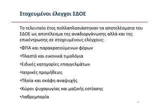 Στοχευμένοι έλεγχοι ΣΔΟΕ

Το τελευταίο έτος πολλαπλασιάστηκαν τα αποτελέσματα του
ΣΔΟΕ ως αποτέλεσμα της αναδιοργάνωσης αλλά και της
επικέντρωσης σε στοχευμένους ελέγχους:
•ΦΠΑ και παρακρατούμενων φόρων
•Πλαστά και εικονικά τιμολόγια
•Ειδικές κατηγορίες επαγγελμάτων
•Ιατρικές προμήθειες
•Πλοία και σκάφη αναψυχής
•Χώροι ψυχαγωγίας και μαζικής εστίασης
•Λαθρεμπορία
                                                    26
 