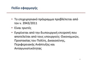 Πεδίο εφαρμογής


• Το επιχειρησιακό πρόγραμμα προβλέπεται από
  τον ν. 3943/2011
• Είναι τριετές
• Εγκρίνεται από την διυπουργική επιτροπή που
  αποτελείται από τους υπουργούς: Οικονομικών,
  Προστασίας του Πολίτη, Δικαιοσύνης,
  Περιφερειακής Ανάπτυξης και
  Ανταγωνιστικότητας


                                                 40
 