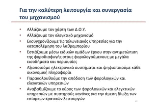 Για την καλύτερη λειτουργία και συνεργασία
του μηχανισμού
•   Αλλάζουμε τον χάρτη των Δ.Ο.Υ.
•   Αλλάζουμε τον ελεγκτικό μηχανισμό
•   Εκσυγχρονίζουμε τις τελωνειακές υπηρεσίες για την
    καταπολέμηση του λαθρεμπορίου
•   Εστιάζουμε μέσω ειδικών ομάδων έργου στην αντιμετώπιση
    της φοροδιαφυγής στους φορολογούμενους με μεγάλα
    εισοδήματα και περιουσίες
•   Αξιοποιούμε ηλεκτρονικά συστήματα και ψηφιοποιούμε κάθε
    οικονομική πληροφορία
•   Παρακολουθούμε την απόδοση των φορολογικών και
    ελεγκτικών υπηρεσιών
•   Αναβαθμίζουμε το κύρος των φορολογικών και ελεγκτικών
    υπηρεσιών με αυστηρούς κανόνες για την άμεση δίωξη των
    επίορκων κρατικών λειτουργών                          42
 