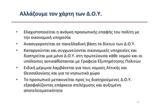 Αλλάζουμε τον χάρτη των Δ.Ο.Υ.

•    Ελαχιστοποιείται η ανάγκη προσωπικής επαφής του πολίτη με
     την οικονομική υπηρεσία
•    Ανασυγκροτείται σε πανελλαδική βάση το δίκτυο των Δ.Ο.Υ.
•    Καταργούνται και συγχωνεύονται οικονομικές υπηρεσίες και
     διατηρείται μια μόνο Δ.Ο.Υ. στη πρωτεύουσα κάθε νομού και οι
     υπόλοιπες αντικαθίστανται με Γραφεία Εξυπηρέτησης Πολιτών
•    Ειδική μέριμνα λαμβάνεται για τους νομούς Αττικής και
     Θεσσαλονίκης και για το νησιωτικό χώρο
•    Το προσωπικό μετακινείται προς τις διατηρούμενες Δ.Ο.Υ.
     εξασφαλίζοντας επάρκεια στελέχωσης και αυξημένη
     αποτελεσματικότητα

                                                              43
 