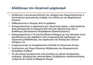 Αλλάζουμε τον ελεγκτικό μηχανισμό
• Αυξάνεται η αντικειμενικότητα του ελέγχου και ελαχιστοποιείται η
  δυνατότητα προσωπικής επαφής του πολίτη με τον φορολογικό
  ελεγκτή
• Καθιερώνεται ο έλεγχος από το γραφείο
• Κεντρικοποιείται η οργάνωση του ελεγκτικού έργου, υποστηρίζεται
  από ηλεκτρονικά συστήματα (Elenxis) και αξιοποιείται όλη η
  διαθέσιμη ηλεκτρονική πληροφορία (διασταυρώσεις)
• Ανασυγκροτείται η Γενική Διεύθυνση Ελέγχων με την σύσταση νέων
  Διευθύνσεων που αφορούν στον επιχειρησιακό σχεδιασμό, την
  ελεγκτική μεθοδολογία, την οργάνωση και διεξαγωγή ειδικών
  ελέγχων κ.α.
• Συγχωνεύονται σε περιφερειακό επίπεδο τα ελεγκτικά κέντρα
• Συστήνεται νέο Σώμα Ελεγκτών Βεβαίωσης και Αναγκαστικής
  Είσπραξης Εσόδων
• Το νέο σώμα συγκροτείται από στελέχη με ειδικές διαδικασίες
  επιλογής, αξιολογείται τακτικά βάσει συμβολαίων αποδοτικότητας,
  υπάγεται σε ειδικό πειθαρχικό έλεγχο                        44
 