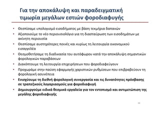 Για την αποκάλυψη και παραδειγματική
   τιμωρία μεγάλων εστιών φοροδιαφυγής
• Θεσπίσαμε υπολογισμό εισοδήματος με βάση τεκμήρια δαπανών
• Αξιοποιούμε το νέο περιουσιολόγιο για τη διασταύρωση των εισοδημάτων με
  ακίνητη περιουσία
• Θεσπίσαμε αυστηρότερες ποινές και κυρίως τη λειτουργία οικονομικού
  εισαγγελέα
• Θεσμοθετήσαμε τη διαδικασία του αυτόφωρου κατά την αποκάλυψη σημαντικών
  φορολογικών παραβάσεων
• Διακόπτουμε τη λειτουργία επιχειρήσεων που φοροδιαφεύγουν
• Προχωράμε στην παύση εφαρμογής χαριστικών ρυθμίσεων που επιβραβεύουν τη
  φορολογική ασυνέπεια
• Ενισχύουμε τη διεθνή φορολογική συνεργασία και τις δυνατότητες πρόσβασης
  σε τραπεζικούς λογαριασμούς για φοροδιαφυγή
• Δημιουργούμε ειδικά θεσμικά εργαλεία για τον εντοπισμό και αντιμετώπιση της
  μεγάλης φοροδιαφυγής

                                                                       48
 