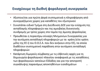 Ενισχύουμε τη διεθνή φορολογική συνεργασία

• Αξιοποιείται για πρώτη φορά συστηματικά η πληροφόρηση από
  συνεργαζόμενες χώρες για καταθέτες του εξωτερικού
• Συνιστάται ειδικό Τμήμα στη Διεύθυνση ΔΟΣ για την ενίσχυση της
  ανταλλαγής πληροφοριών και της αμοιβαίας διοικητικής
  συνδρομής με τρίτες χώρες στο τομέα της άμεσης φορολογίας
• Προωθείται η περαιτέρω σύναψη Μνημονίων Συνεργασίας για
  την αυτόματη ανταλλαγή πληροφοριών με τα κράτη (είτε κράτη
  μέλη της ΕΕ ή του Ο.Ο.Σ.Α. που δεν ανήκουν στην ΕΕ), τα οποία
  διαθέτουν συστηματική παράδοση στην αυτόματη ανταλλαγή
  πληροφοριών
• Κατάρτιση διμερούς σύμβασης με τις ελβετικές αρχές για τη
  δημιουργία φορολογικού πλαισίου αναφορικά με τις καταθέσεις
  των φορολογικών κατοίκων Ελλάδος και για την αποτροπή
  συγκάλυψης παρανόμως αποκτηθέντων εισοδημάτων                49
 