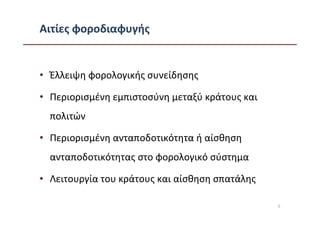 Αιτίες φοροδιαφυγής


• Έλλειψη φορολογικής συνείδησης

• Περιορισμένη εμπιστοσύνη μεταξύ κράτους και
  πολιτών

• Περιορισμένη ανταποδοτικότητα ή αίσθηση
  ανταποδοτικότητας στο φορολογικό σύστημα

• Λειτουργία του κράτους και αίσθηση σπατάλης

                                                5
 
