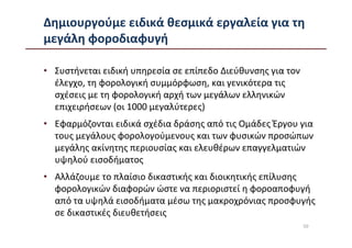Δημιουργούμε ειδικά θεσμικά εργαλεία για τη
μεγάλη φοροδιαφυγή

• Συστήνεται ειδική υπηρεσία σε επίπεδο Διεύθυνσης για τον
  έλεγχο, τη φορολογική συμμόρφωση, και γενικότερα τις
  σχέσεις με τη φορολογική αρχή των μεγάλων ελληνικών
  επιχειρήσεων (οι 1000 μεγαλύτερες)
• Εφαρμόζονται ειδικά σχέδια δράσης από τις Ομάδες Έργου για
  τους μεγάλους φορολογούμενους και των φυσικών προσώπων
  μεγάλης ακίνητης περιουσίας και ελευθέρων επαγγελματιών
  υψηλού εισοδήματος
• Αλλάζουμε το πλαίσιο δικαστικής και διοικητικής επίλυσης
  φορολογικών διαφορών ώστε να περιοριστεί η φοροαποφυγή
  από τα υψηλά εισοδήματα μέσω της μακροχρόνιας προσφυγής
  σε δικαστικές διευθετήσεις
                                                             50
 