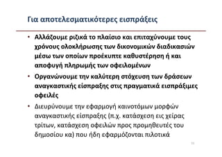 Για αποτελεσματικότερες εισπράξεις

• Αλλάζουμε ριζικά το πλαίσιο και επιταχύνουμε τους
  χρόνους ολοκλήρωσης των δικονομικών διαδικασιών
  μέσω των οποίων προέκυπτε καθυστέρηση ή και
  αποφυγή πληρωμής των οφειλομένων
• Οργανώνουμε την καλύτερη στόχευση των δράσεων
  αναγκαστικής είσπραξης στις πραγματικά εισπράξιμες
  οφειλές
• Διευρύνουμε την εφαρμογή καινοτόμων μορφών
  αναγκαστικής είσπραξης (π.χ. κατάσχεση εις χείρας
  τρίτων, κατάσχεση οφειλών προς προμηθευτές του
  δημοσίου κα) που ήδη εφαρμόζονται πιλοτικά
                                                      51
 