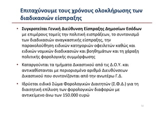 Επιταχύνουμε τους χρόνους ολοκλήρωσης των
 διαδικασιών είσπραξης
• Συγκροτείται Γενική Διεύθυνση Είσπραξης Δημοσίων Εσόδων
  με επιμέρους τομείς την πολιτική εισπράξεων, το συντονισμό
  των διαδικασιών αναγκαστικής είσπραξης, την
  παρακολούθηση ειδικών κατηγοριών οφειλετών καθώς και
  ειδικών νομικών διαδικασιών και βοηθημάτων και τη χάραξη
  πολιτικής φορολογικής συμμόρφωσης
• Καταργούνται τα τμήματα Δικαστικού από τις Δ.Ο.Υ. και
  αντικαθίστανται με περιορισμένο αριθμό Διευθύνσεων
  Δικαστικού που συντονίζονται από την ανωτέρω Γ.Δ.
• Ιδρύεται ειδικό Σώμα Φορολογικών Διαιτητών (Σ.Φ.Δ.) για τη
  διαιτητική επίλυση των φορολογικών διαφορών με
  αντικείμενο άνω των 150.000 ευρώ

                                                               52
 