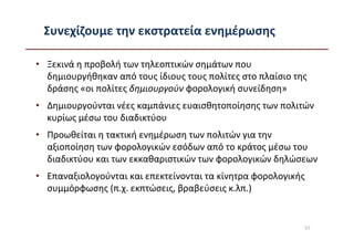Συνεχίζουμε την εκστρατεία ενημέρωσης

• Ξεκινά η προβολή των τηλεοπτικών σημάτων που
  δημιουργήθηκαν από τους ίδιους τους πολίτες στο πλαίσιο της
  δράσης «οι πολίτες δημιουργούν φορολογική συνείδηση»
• Δημιουργούνται νέες καμπάνιες ευαισθητοποίησης των πολιτών
  κυρίως μέσω του διαδικτύου
• Προωθείται η τακτική ενημέρωση των πολιτών για την
  αξιοποίηση των φορολογικών εσόδων από το κράτος μέσω του
  διαδικτύου και των εκκαθαριστικών των φορολογικών δηλώσεων
• Επαναξιολογούνται και επεκτείνονται τα κίνητρα φορολογικής
  συμμόρφωσης (π.χ. εκπτώσεις, βραβεύσεις κ.λπ.)


                                                               57
 