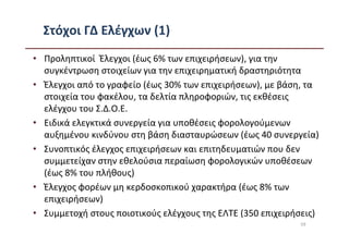 Στόχοι ΓΔ Ελέγχων (1)
• Προληπτικοί Έλεγχοι (έως 6% των επιχειρήσεων), για την
  συγκέντρωση στοιχείων για την επιχειρηματική δραστηριότητα
• Έλεγχοι από το γραφείο (έως 30% των επιχειρήσεων), με βάση, τα
  στοιχεία του φακέλου, τα δελτία πληροφοριών, τις εκθέσεις
  ελέγχου του Σ.Δ.Ο.Ε.
• Ειδικά ελεγκτικά συνεργεία για υποθέσεις φορολογούμενων
  αυξημένου κινδύνου στη βάση διασταυρώσεων (έως 40 συνεργεία)
• Συνοπτικός έλεγχος επιχειρήσεων και επιτηδευματιών που δεν
  συμμετείχαν στην εθελούσια περαίωση φορολογικών υποθέσεων
  (έως 8% του πλήθους)
• Έλεγχος φορέων μη κερδοσκοπικού χαρακτήρα (έως 8% των
  επιχειρήσεων)
• Συμμετοχή στους ποιοτικούς ελέγχους της ΕΛΤΕ (350 επιχειρήσεις)
                                                            59
 