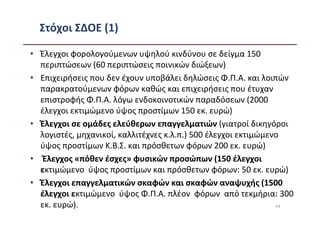 Στόχοι ΣΔΟΕ (1)

• Έλεγχοι φορολογούμενων υψηλού κινδύνου σε δείγμα 150
  περιπτώσεων (60 περιπτώσεις ποινικών διώξεων)
• Επιχειρήσεις που δεν έχουν υποβάλει δηλώσεις Φ.Π.Α. και λοιπών
  παρακρατούμενων φόρων καθώς και επιχειρήσεις που έτυχαν
  επιστροφής Φ.Π.Α. λόγω ενδοκοινοτικών παραδόσεων (2000
  έλεγχοι εκτιμώμενο ύψος προστίμων 150 εκ. ευρώ)
• Έλεγχοι σε ομάδες ελεύθερων επαγγελματιών (γιατροί δικηγόροι
  λογιστές, μηχανικοί, καλλιτέχνες κ.λ.π.) 500 έλεγχοι εκτιμώμενο
  ύψος προστίμων Κ.Β.Σ. και πρόσθετων φόρων 200 εκ. ευρώ)
• Έλεγχος «πόθεν έσχες» φυσικών προσώπων (150 έλεγχοι
  εκτιμώμενο ύψος προστίμων και πρόσθετων φόρων: 50 εκ. ευρώ)
• Έλεγχοι επαγγελματικών σκαφών και σκαφών αναψυχής (1500
  έλεγχοι εκτιμώμενο ύψος Φ.Π.Α. πλέον φόρων από τεκμήρια: 300
  εκ. ευρώ).                                                    64
 
