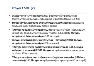Στόχοι ΣΔΟΕ (2)

• Επεξεργασία των κατασχεθέντων φορολογικών βιβλίων και
  στοιχείων (1500 έλεγχοι, εκτιμώμενο ύψος προστίμων 3.5 δις)
• Στοχευμένοι έλεγχοι σε επιχειρήσεις (30.000 έλεγχοι εκτιμώμενο
  συνολικό ύψος προστίμων 200 εκ. ευρώ)
• Έλεγχοι προμηθειών δημοσίου, στους τομείς υγείας εξοπλισμών,
  καθώς και δημοσίων λειτουργών (γιατροί Ε.Σ.Υ.) (100 έλεγχοι,
  εκτιμώμενο ύψος προστίμων 100 εκ. ευρώ)
• Έλεγχοι σε επιχειρήσεις ψυχαγωγίας – εστίασης (9.000 έλεγχοι
  εκτιμώμενο ύψος προστίμων 75 εκ. ευρώ)
• Έλεγχοι διακίνησης προϊόντων που υπόκεινται σε Ε.Φ.Κ. (υγρά
  καύσιμα – καπνικά) (2.350 έλεγχοι εκτιμώμενο ύψος προστίμων
  περίπου 135 εκ. ευρώ)
• Έλεγχοι ακινήτων που ανήκουν σε εξωχώριες εταιρείες (offshore
  companies) (100 έλεγχοι εκτιμώμενο ύψος προστίμων 80 εκ. ευρώ)
                                                               65
 