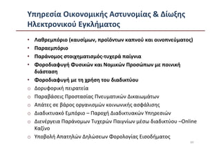 Υπηρεσία Οικονομικής Αστυνομίας & Δίωξης
Ηλεκτρονικού Εγκλήματος
•   Λαθρεμπόριο (καυσίμων, προϊόντων καπνού και οινοπνεύματος)
•   Παραεμπόριο
•   Παράνομος στοιχηματισμός-τυχερά παίγνια
•   Φοροδιαφυγή Φυσικών και Νομικών Προσώπων με ποινική
    διάσταση
•   Φοροδιαφυγή με τη χρήση του διαδικτύου
o   Δορυφορική πειρατεία
o   Παραβάσεις Προστασίας Πνευματικών Δικαιωμάτων
o   Απάτες σε βάρος οργανισμών κοινωνικής ασφάλισης
o   Διαδικτυακό Εμπόριο – Παροχή Διαδικτυακών Υπηρεσιών
o   Διενέργεια Παράνομων Τυχερών Παιγνίων μέσω διαδικτύου –Online
    Καζίνο
o   Υποβολή Απατηλών Δηλώσεων Φορολογίας Εισοδήματος
                                                              69
 
