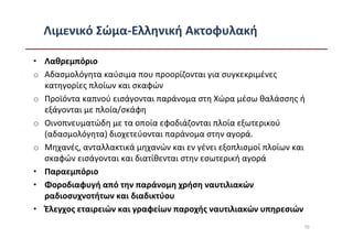 Λιμενικό Σώμα-Ελληνική Ακτοφυλακή

• Λαθρεμπόριο
o Αδασμολόγητα καύσιμα που προορίζονται για συγκεκριμένες
  κατηγορίες πλοίων και σκαφών
o Προϊόντα καπνού εισάγονται παράνομα στη Χώρα μέσω θαλάσσης ή
  εξάγονται με πλοία/σκάφη
o Οινοπνευματώδη με τα οποία εφοδιάζονται πλοία εξωτερικού
  (αδασμολόγητα) διοχετεύονται παράνομα στην αγορά.
o Μηχανές, ανταλλακτικά μηχανών και εν γένει εξοπλισμοί πλοίων και
  σκαφών εισάγονται και διατίθενται στην εσωτερική αγορά
• Παραεμπόριο
• Φοροδιαφυγή από την παράνομη χρήση ναυτιλιακών
  ραδιοσυχνοτήτων και διαδικτύου
• Έλεγχος εταιρειών και γραφείων παροχής ναυτιλιακών υπηρεσιών
                                                                 70
 