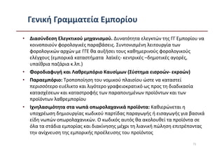 Γενική Γραμματεία Εμπορίου
• Διασύνδεση Ελεγκτικού μηχανισμού. Δυνατότητα ελεγκτών της ΓΓ Εμπορίου να
  κοινοποιούν φορολογικές παραβάσεις. Συντονισμένη λειτουργία των
  φορολογικών αρχών με ΓΓΕ θα αυξήσει τους καθημερινούς φορολογικούς
  ελέγχους (εμπορικά καταστήματα λαϊκές- κεντρικές –δημοτικές αγορές,
  υπαίθρια παζάρια κ.λπ.)
• Φοροδιαφυγή και Λαθρεμπόριο Καυσίμων (Σύστημα εισροών- εκροών)
• Παραεμπόριο: Τροποποίηση του νομικού πλαισίου ώστε να καταστεί
  περισσότερο ευέλικτο και λιγότερο γραφειοκρατικό ως προς τη διαδικασία
  κατασχέσεων και καταστροφής των παραποιημένων προϊόντων και των
  προϊόντων λαθρεμπορίου
• Ιχνηλασιμότητα στα νωπά οπωρολαχανικά προϊόντα: Καθιερώνεται η
  υποχρέωση δημιουργίας κωδικού παρτίδας παραγωγής ή εισαγωγής για βασικά
  είδη νωπών οπωρολαχανικών. Ο κωδικός αυτός θα ακολουθεί τα προϊόντα σε
  όλα τα στάδια εμπορίας και διακίνησης μέχρι τη λιανική πώληση επιτρέποντας
  την ανίχνευση της εμπορικής προέλευσης του προϊόντος

                                                                       71
 