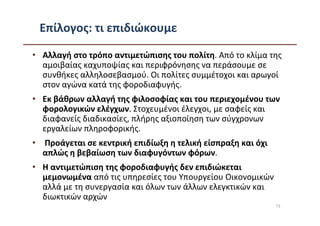 Επίλογος: τι επιδιώκουμε

• Αλλαγή στο τρόπο αντιμετώπισης του πολίτη. Από το κλίμα της
  αμοιβαίας καχυποψίας και περιφρόνησης να περάσουμε σε
  συνθήκες αλληλοσεβασμού. Οι πολίτες συμμέτοχοι και αρωγοί
  στον αγώνα κατά της φοροδιαφυγής.
• Εκ βάθρων αλλαγή της φιλοσοφίας και του περιεχομένου των
  φορολογικών ελέγχων. Στοχευμένοι έλεγχοι, με σαφείς και
  διαφανείς διαδικασίες, πλήρης αξιοποίηση των σύγχρονων
  εργαλείων πληροφορικής.
• Προάγεται σε κεντρική επιδίωξη η τελική είσπραξη και όχι
  απλώς η βεβαίωση των διαφυγόντων φόρων.
• Η αντιμετώπιση της φοροδιαφυγής δεν επιδιώκεται
  μεμονωμένα από τις υπηρεσίες του Υπουργείου Οικονομικών
  αλλά με τη συνεργασία και όλων των άλλων ελεγκτικών και
  διωκτικών αρχών
                                                             73
 