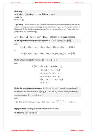 Πρόταση
Αν    1 1 2 2α x ,y , β x ,y  , τότε 1 2 1 2α β x x y y  
Απόδειξη
(εκτός ύλης)
Σημείωση: Παραλείπεται αν και έχει πολύ ενδιαφέρον για ένα μαθητή που δεν δέχεται
σκέτους τύπους και κανόνες. Επίσης, χρησιμοποιείται ο νόμος των συνημίτονων από τη
Γεωμετρία Β Λυκείου 9ο κεφάλαιο που δείχνει την αναγκαιότητα της Γεωμετρίας στα
μαθηματικά της Κατεύθυνσης.
Αν    1 1 2 2α x ,y ,β x ,y  και  3 3γ x ,y τότε ισχύουν οι εξής ιδιότητες:
Ιδ. 6η (προσεταιριστική ιδιότητα αριθμού):      λ α β λα β α λβ    
διότι,
         1 2 1 2 1 2 1 2 1 2 1 2λ α β λ x x y y λx x λy y λx x λy y λα β        
ή
         1 2 1 2 1 2 1 2 1 2 1 2λ α β λ x x y y λx x λy y x λx y λy α λβ        
Ιδ. 7η (επιμεριστική ιδιότητα):  α β γ α β α γ     
διότι,
       
  
   
   
1 1 2 2 3 3
1 1 2 3 2 3
1 2 3 1 2 3
1 2 1 3 1 2 1 3
1 2 1 2 1 3 1 3
α β γ x , y x , y x , y
x , y x x , y y
x x x y y y
x x x x y y y y
x x y y x x y y
α β α γ
     
  
   
   
   
   
Ιδ. 8η (2η συνθήκη καθετότητας): 1 2α β λ λ 1     , όπου 1λ ο συντελεστής
διεύθυνσης του διανύσματος  1 1 1α x , y ,x 0  και 2λ ο συντελεστής διεύθυνσης
του διανύσματος  2 2 2β x , y ,x 0  .
διότι,
1 2x x 0
1 2
1 2 1 2 1 2 1 2 1 2
1 2
y y
α β α β 0 x x y y 0 y y x x 1 λ λ 1
x x

                 
Ως προέκταση των παραπάνω ιδιοτήτων είναι οι εξής:
Ιδ. 6β:       λα μβ λμ α β  
09.12.2019 Αποκλειστικά στο lisari.blogspot.gr Page 3 of 5
Επιμέλεια: Μάκης Χατζόπουλος 1ο ΓΕΛ Ν. Ψυχικού
 
